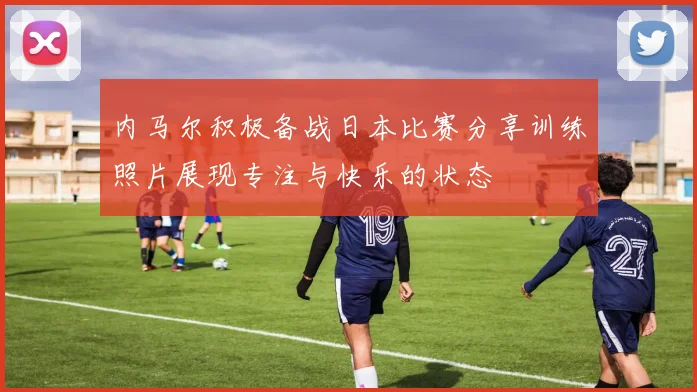 内马尔积极备战日本比赛分享训练照片展现专注与快乐的状态
