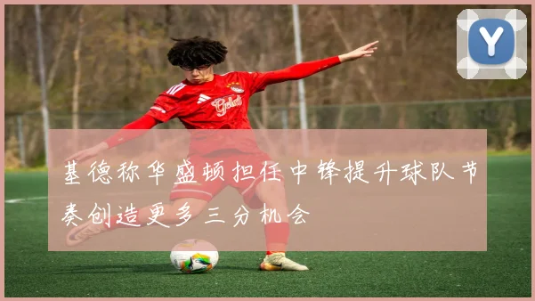 基德称华盛顿担任中锋提升球队节奏创造更多三分机会