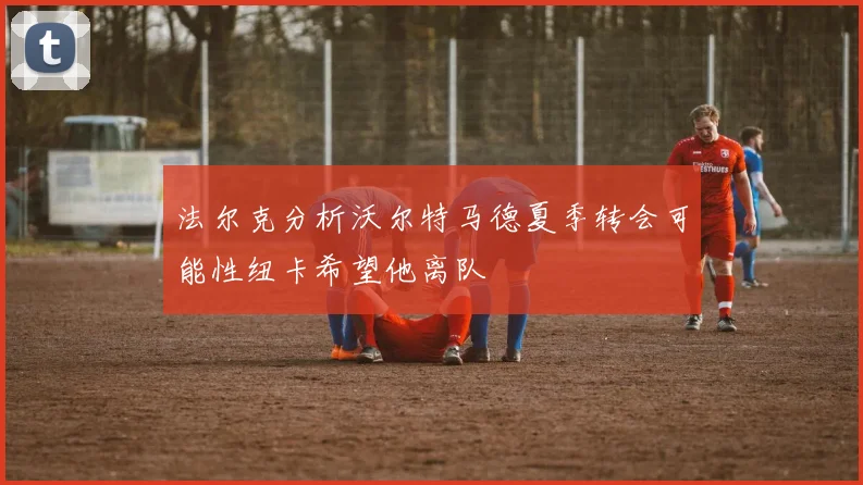 法尔克分析沃尔特马德夏季转会可能性纽卡希望他离队