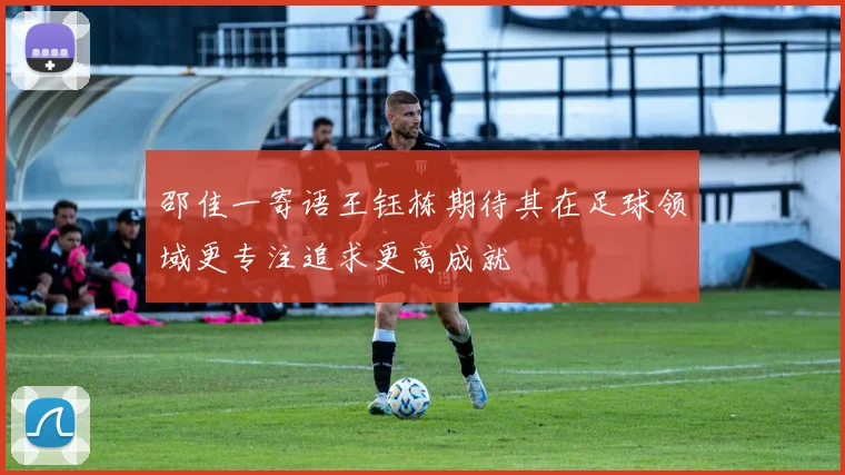 邵佳一寄语王钰栋期待其在足球领域更专注追求更高成就