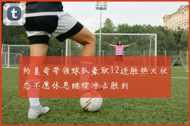 约基奇带领球队豪取12连胜热火状态不愿休息继续冲击胜利