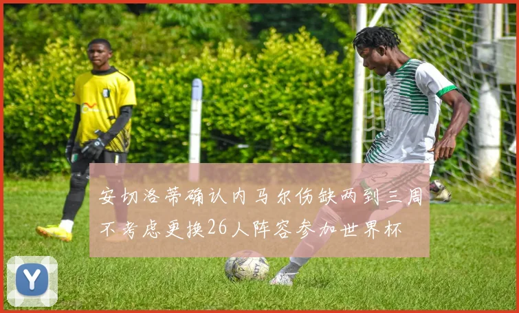 安切洛蒂确认内马尔伤缺两到三周不考虑更换26人阵容参加世界杯