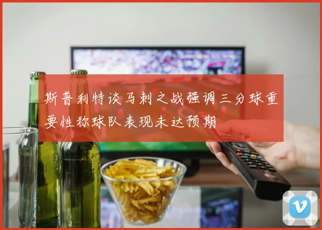 斯普利特谈马刺之战强调三分球重要性称球队表现未达预期
