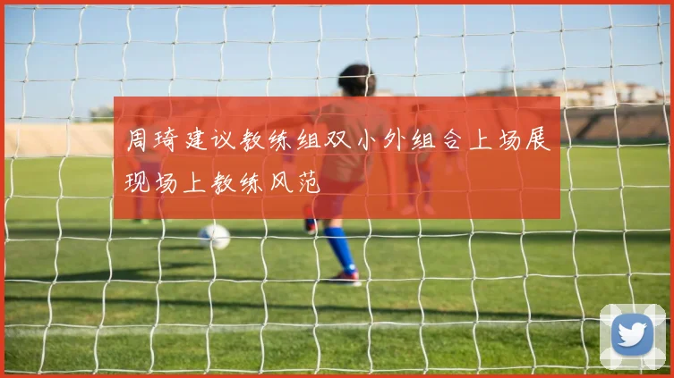 周琦建议教练组双小外组合上场展现场上教练风范