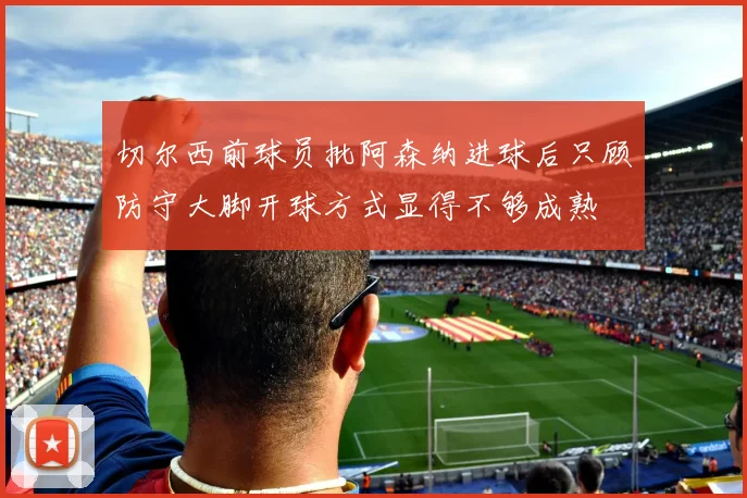 切尔西前球员批阿森纳进球后只顾防守大脚开球方式显得不够成熟
