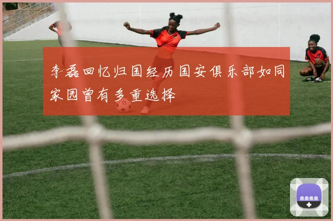 李磊回忆归国经历国安俱乐部如同家园曾有多重选择