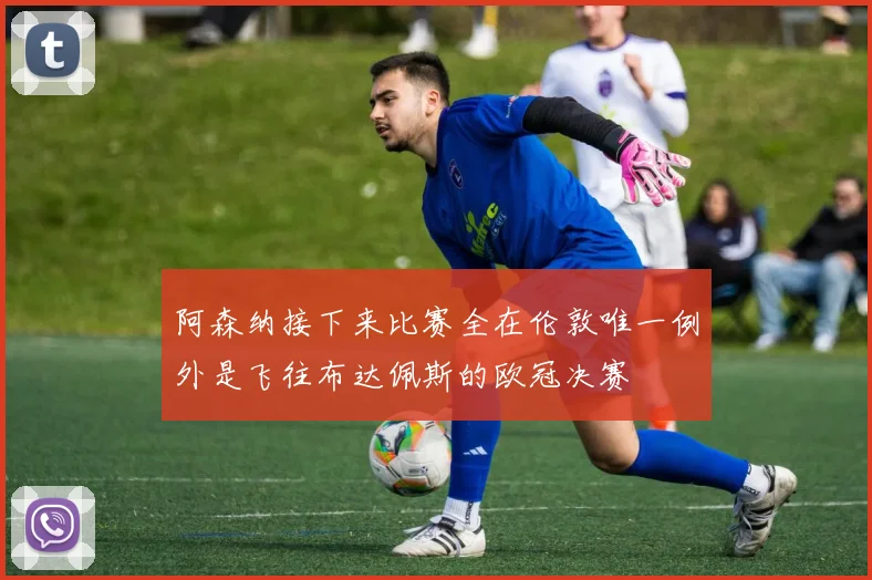 阿森纳接下来比赛全在伦敦唯一例外是飞往布达佩斯的欧冠决赛
