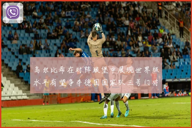 乌尔比希在对阵狼堡中展现世界级水平有望争夺德国国家队三号门将位置