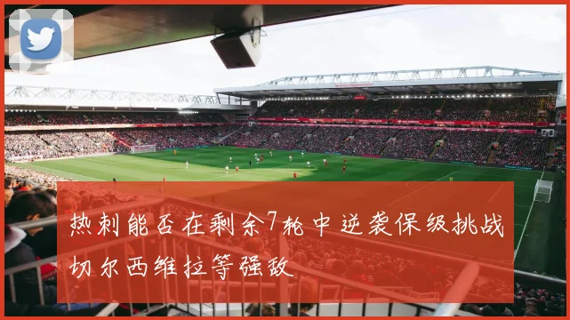 热刺能否在剩余7轮中逆袭保级挑战切尔西维拉等强敌