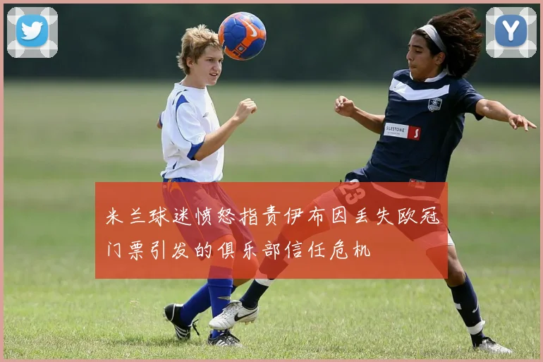 米兰球迷愤怒指责伊布因丢失欧冠门票引发的俱乐部信任危机