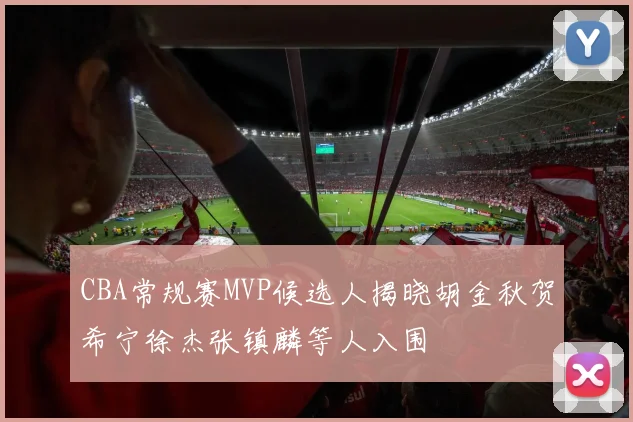 CBA常规赛MVP候选人揭晓胡金秋贺希宁徐杰张镇麟等人入围