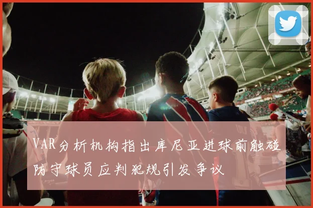 VAR分析机构指出库尼亚进球前触碰防守球员应判犯规引发争议